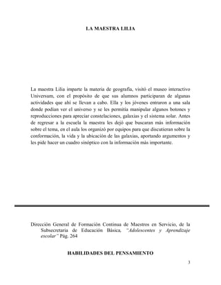 LA MAESTRA LILIA

La maestra Lilia imparte la materia de geografía, visitó el museo interactivo
Universum, con el propósito de que sus alumnos participaran de algunas
actividades que ahí se llevan a cabo. Ella y los jóvenes entraron a una sala
donde podían ver el universo y se les permitía manipular algunos botones y
reproducciones para apreciar constelaciones, galaxias y el sistema solar. Antes
de regresar a la escuela la maestra les dejó que buscaran más información
sobre el tema, en el aula los organizó por equipos para que discutieran sobre la
conformación, la vida y la ubicación de las galaxias, aportando argumentos y
les pide hacer un cuadro sinóptico con la información más importante.

Dirección General de Formación Continua de Maestros en Servicio, de la
Subsecretaria de Educación Básica, “Adolescentes y Aprendizaje
escolar” Pág. 264

HABILIDADES DEL PENSAMIENTO
3

 