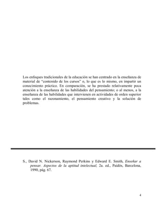 Los enfoques tradicionales de la educación se han centrado en la enseñanza de
material de “contenido de los cursos” o, lo que es lo mismo, en impartir un
conocimiento práctico. En comparación, se ha prestado relativamente poca
atención a la enseñanza de las habilidades del pensamiento; o al menos, a la
enseñanza de las habilidades que intervienen en actividades de orden superior
tales como el razonamiento, el pensamiento creativo y la solución de
problemas.

S., David N. Nickerson, Raymond Perkins y Edward E. Smith, Enseñar a
pensar. Aspectos de la aptitud intelectual, 2a. ed., Paidós, Barcelona,
1990, pág. 67.

4

 