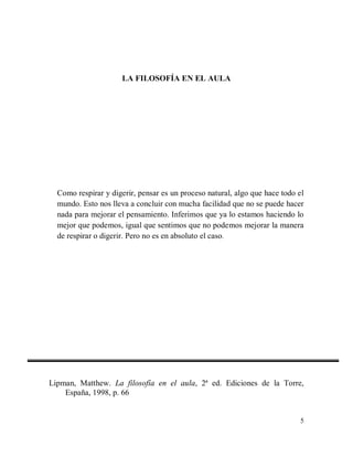 LA FILOSOFÍA EN EL AULA

Como respirar y digerir, pensar es un proceso natural, algo que hace todo el
mundo. Esto nos lleva a concluir con mucha facilidad que no se puede hacer
nada para mejorar el pensamiento. Inferimos que ya lo estamos haciendo lo
mejor que podemos, igual que sentimos que no podemos mejorar la manera
de respirar o digerir. Pero no es en absoluto el caso.

Lipman, Matthew. La filosofía en el aula, 2ª ed. Ediciones de la Torre,
España, 1998, p. 66

5

 