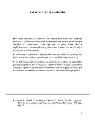 CAPACIDAD DEL PENSAMIENTO

Hay quien considera la capacidad del pensamiento como una compleja
habilidad o conjunto de habilidades. Partiendo de esa opinión es natural que
considere el pensamiento como algo que se puede hacer bien o
deplorablemente, con o sin eficacia, y suponer que la manera de hacerlo mejor
es algo que se puede aprender.
El considerar la capacidad el pensamiento como una habilidad compleja nos
invita también a establecer paralelos con otras habilidades complejas. (…)
Si las habilidades del pensamiento son patrones de conducta ya aprendidos
podremos esperar un efecto análogo de su entrenamiento, es decir, un aumento
del propio repertorio de patrones de desempeño intelectual precodificados que
funcionan de un modo relativamente automático en los contextos apropiados.

Raymond S., David N. Perkins y Edward E. Smith, Enseñar a pensar.
Aspectos de la aptitud intelectual, 2a. ed., Paidós, Barcelona, 1990, pág.
64 y 65

6

 