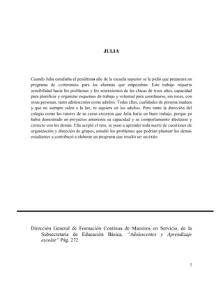 JULIA

Cuando Julia estudiaba el penúltimo año de la escuela superior se le pidió que preparara un
programa de «veteranas» para las alumnas que empezaban. Este trabajo requería
sensibilidad hacia los problemas y los sentimientos de las chicas de trece años, capacidad
para planificar y organizar esquemas de trabajo y voluntad para coordinarse, sin roces, con
otras personas, tanto adolescentes como adultos. Todas ellas, cualidades de persona madura
y que no siempre salen a la luz, ni siquiera en los adultos. Pero tanto la dirección del
colegio como los tutores de su curso creyeron que Julia haría un buen trabajo, porque ya
había demostrado en proyectos anteriores su capacidad y su comportamiento afectuoso y
correcto con los demás. Ella aceptó el reto, se puso a aprender toda suerte de cuestiones de
organización y dirección de grupos, estudió los problemas que podrían plantear los demás
estudiantes y contribuyó a elaborar un programa que resultó ser un éxito.

Dirección General de Formación Continua de Maestros en Servicio, de la
Subsecretaria de Educación Básica, “Adolescentes y Aprendizaje
escolar” Pág. 272

7

 