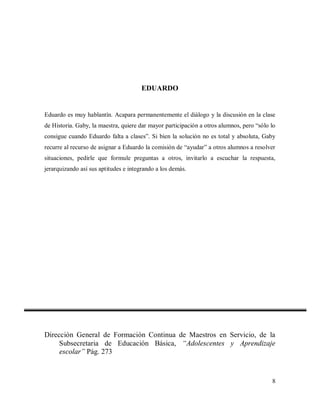 EDUARDO

Eduardo es muy hablantín. Acapara permanentemente el diálogo y la discusión en la clase
de Historia. Gaby, la maestra, quiere dar mayor participación a otros alumnos, pero “sólo lo
consigue cuando Eduardo falta a clases”. Si bien la solución no es total y absoluta, Gaby
recurre al recurso de asignar a Eduardo la comisión de “ayudar” a otros alumnos a resolver
situaciones, pedirle que formule preguntas a otros, invitarlo a escuchar la respuesta,
jerarquizando así sus aptitudes e integrando a los demás.

Dirección General de Formación Continua de Maestros en Servicio, de la
Subsecretaria de Educación Básica, “Adolescentes y Aprendizaje
escolar” Pág. 273

8

 