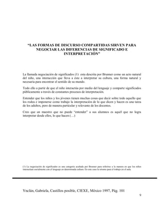 “LAS FORMAS DE DISCURSO COMPARTIDAS SIRVEN PARA
NEGOCIAR LAS DIFERENCIAS DE SIGNIFICADO E
INTERPRETACIÓN”

La llamada negociación de significados (1) esta descrita por Brunner como un acto natural
del niño, una interacción que lleva a éste a interpretar su cultura, una forma natural y
necesaria para encontrar el sentido de su mundo.
Todo ello a partir de que el niño interactúa por medio del lenguaje y comparte significados
públicamente a través de constantes procesos de interpretación.
Entender que los niños y los jóvenes tienen muchas cosas que decir sobre todo aquello que
los rodea e imponerse como trabajo la interpretación de lo que dicen y hacen es una tarea
de los adultos, pero de manera particular y relevante de los docentes.
Creo que un maestro que no puede “entender” a sus alumnos es aquél que no logra
interpretar desde ellos, lo que hacen (…)

(1) La negociación de significados es una categoría acuñada por Brunner para referirse a la manera en que los niños
interactúan socialmente con el lenguaje en determinada cultura. En este caso la retomo para el trabajo en el aula.

Ynclán, Gabriela, Castillos posible, CIEXE, México 1997, Pág. 101
9

 