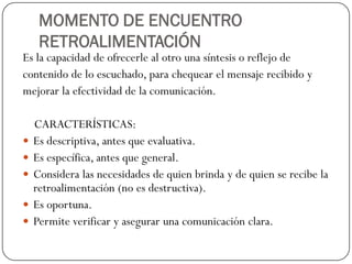 MOMENTO DE ENCUENTRO
RETROALIMENTACIÓN
Es la capacidad de ofrecerle al otro una síntesis o reflejo de
contenido de lo escuchado, para chequear el mensaje recibido y
mejorar la efectividad de la comunicación.
CARACTERÍSTICAS:
 Es descriptiva, antes que evaluativa.
 Es específica, antes que general.
 Considera las necesidades de quien brinda y de quien se recibe la
retroalimentación (no es destructiva).
 Es oportuna.
 Permite verificar y asegurar una comunicación clara.
 