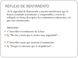 REFLEJO DE SENTIMIENTO
Es la capacidad de demostrarle a nuestro interlocutor que lo
hemos escuchado activamente y comprendido, a través de
reflejarle en forma descriptiva los sentimientos subyacentes a lo
que está comunicando.
PROCESO
 1º Describir el sentimiento de la base.
 Ej.“Me doy cuenta que te sientes muy angustiado”…
 2º Describir causas que motivan el sentimiento
 Ej.“Porque te enteraste que te despidieron”…
 