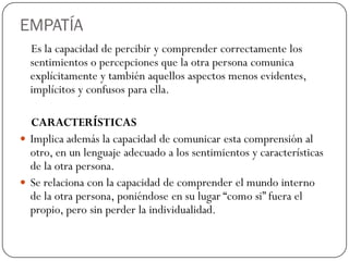EMPATÍA
Es la capacidad de percibir y comprender correctamente los
sentimientos o percepciones que la otra persona comunica
explícitamente y también aquellos aspectos menos evidentes,
implícitos y confusos para ella.
CARACTERÍSTICAS
 Implica además la capacidad de comunicar esta comprensión al
otro, en un lenguaje adecuado a los sentimientos y características
de la otra persona.
 Se relaciona con la capacidad de comprender el mundo interno
de la otra persona, poniéndose en su lugar “como si” fuera el
propio, pero sin perder la individualidad.
 