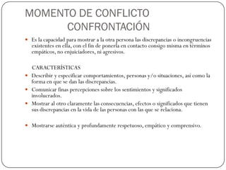 MOMENTO DE CONFLICTO
CONFRONTACIÓN
 Es la capacidad para mostrar a la otra persona las discrepancias o incongruencias
existentes en ella, con el fin de ponerla en contacto consigo misma en términos
empáticos, no enjuiciadores, ni agresivos.
CARACTERÍSTICAS
 Describir y especificar comportamientos, personas y/o situaciones, así como la
forma en que se dan las discrepancias.
 Comunicar finas percepciones sobre los sentimientos y significados
involucrados.
 Mostrar al otro claramente las consecuencias, efectos o significados que tienen
sus discrepancias en la vida de las personas con las que se relaciona.
 Mostrarse auténtica y profundamente respetuoso, empático y comprensivo.
 