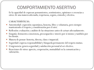 COMPORTAMIENTO ASERTIVO
Es la capacidad de expresar pensamientos, sentimientos, opiniones o creencias a
otros: de una manera adecuada, respetuosa, segura, cómoda y efectiva.
CARACTERÍSTICAS:
 Autenticidad: expresión espontánea, honesta, libre y voluntaria, pero siempre
manteniendo el respeto y consideración por el otro.
 Reflexión: evaluación y análisis de las situaciones antes de actuar adecuadamente.
 Empatía: demuestra consciencia, preocupación e interés por sí mismo y también por
los demás.
 Manera de pensar: honesta, directa, clara e imparcial.
 Seguridad: expresa responsabilidad y búsqueda permanente del respeto mutuo.
 Congruencia: genera seguridad y satisfacción personal al ser efectivo.
 Reacciones de otros: aprecio, cooperación, mutualidad en la comunicación y
valoración.
 