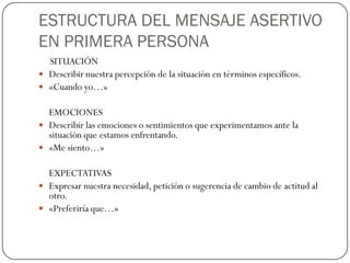 ESTRUCTURA DEL MENSAJE ASERTIVO
EN PRIMERA PERSONA
SITUACIÓN
 Describir nuestra percepción de la situación en términos específicos.
 «Cuando yo…»
EMOCIONES
 Describir las emociones o sentimientos que experimentamos ante la
situación que estamos enfrentando.
 «Me siento…»
EXPECTATIVAS
 Expresar nuestra necesidad, petición o sugerencia de cambio de actitud al
otro.
 «Preferiría que…»
 