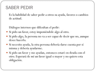 SABER PEDIR
Es la habilidad de saber pedir a otros su ayuda, favores o cambios
de actitud.
Diálogos internos que dificultan el pedir:
 Si pido un favor, estoy imponiéndole algo al otro.
 Si pido algo, la persona no va a ser capaz de decir que no, aunque
desee hacerlo.
 Si necesito ayuda, la otra persona debería darse cuenta por sí
misma y debería ayudarme.
 Si pido un favor y me ayudan, entonces estaré en deuda con el
otro. Esperará de mí un favor igual o mayor y no quiero esta
obligación.
 