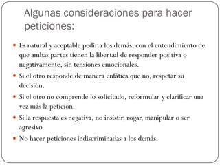 Algunas consideraciones para hacer
peticiones:
 Es natural y aceptable pedir a los demás, con el entendimiento de
que ambas partes tienen la libertad de responder positiva o
negativamente, sin tensiones emocionales.
 Si el otro responde de manera enfática que no, respetar su
decisión.
 Si el otro no comprende lo solicitado, reformular y clarificar una
vez más la petición.
 Si la respuesta es negativa, no insistir, rogar, manipular o ser
agresivo.
 No hacer peticiones indiscriminadas a los demás.
 