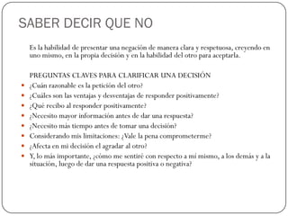 SABER DECIR QUE NO
Es la habilidad de presentar una negación de manera clara y respetuosa, creyendo en
uno mismo, en la propia decisión y en la habilidad del otro para aceptarla.
PREGUNTAS CLAVES PARA CLARIFICAR UNA DECISIÓN
 ¿Cuán razonable es la petición del otro?
 ¿Cuáles son las ventajas y desventajas de responder positivamente?
 ¿Qué recibo al responder positivamente?
 ¿Necesito mayor información antes de dar una respuesta?
 ¿Necesito más tiempo antes de tomar una decisión?
 Considerando mis limitaciones: ¿Vale la pena comprometerme?
 ¿Afecta en mi decisión el agradar al otro?
 Y, lo más importante, ¿cómo me sentiré con respecto a mí mismo, a los demás y a la
situación, luego de dar una respuesta positiva o negativa?
 