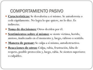 COMPORTAMIENTO PASIVO
 Características: Se desvaloriza a sí mismo. Se autoderrota o
cede rápidamente. No logra lo que quiere, no lo dice. Es
indirecto.
 Toma de decisiones: Otros deciden por él.
 Sentimientos sobre sí mismo: se siente víctima, herido,
ansioso, inadecuado en el momento y, luego, rabioso o sentido.
 Manera de pensar: Se culpa a sí mismo, autodestructivo.
 Reacciones de otros: Culpa, rabia, frustración, falta de
respeto, posible protección y, luego, rabia. Se sienten superiores
o culpables.
 