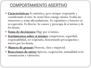 COMPORTAMIENTO ASERTIVO
 Características: Es auténtico, pero siempre respetando y
considerando al otro. Se siente bien consigo mismo. Evalúa las
situaciones y actúa adecuadamente. Es espontáneo y honesto en
su expresión. Es directo. Se conoce y preocupa de sí mismo y de
los demás.
 Toma de decisiones: Elige por sí mismo.
 Sentimientos sobre sí mismo: competencia, seguridad,
responsabilidad, ser respetado, demostrando preocupación e
interés por los demás.
 Manera de pensar: Honesta, clara e imparcial.
 Reacciones de otros: Aprecio, cooperación, mutualidad en la
comunicación y valoración.
 