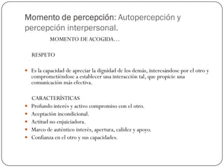 Momento de percepción: Autopercepción y
percepción interpersonal.
MOMENTO DE ACOGIDA…
RESPETO
 Es la capacidad de apreciar la dignidad de los demás, interesándose por el otro y
comprometiéndose a establecer una interacción tal, que propicie una
comunicación más efectiva.
CARACTERÍSTICAS
 Profundo interés y activo compromiso con el otro.
 Aceptación incondicional.
 Actitud no enjuiciadora.
 Marco de auténtico interés, apertura, calidez y apoyo.
 Confianza en el otro y sus capacidades.
 
