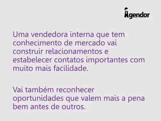 Uma vendedora interna que tem
conhecimento de mercado vai
construir relacionamentos e
estabelecer contatos importantes com
muito mais facilidade.
Vai também reconhecer
oportunidades que valem mais a pena
bem antes de outros.
 