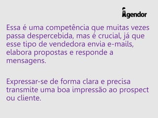 Essa é uma competência que muitas vezes
passa despercebida, mas é crucial, já que
esse tipo de vendedora envia e-mails,
elabora propostas e responde a
mensagens.
Expressar-se de forma clara e precisa
transmite uma boa impressão ao prospect
ou cliente.
 