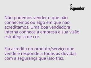 Não podemos vender o que não
conhecemos ou algo em que não
acreditamos. Uma boa vendedora
interna conhece a empresa e sua visão
estratégica de cor.
Ela acredita no produto/serviço que
vende e responde a todas as dúvidas
com a segurança que isso traz.
 