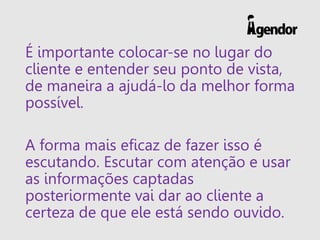 É importante colocar-se no lugar do
cliente e entender seu ponto de vista,
de maneira a ajudá-lo da melhor forma
possível.
A forma mais eficaz de fazer isso é
escutando. Escutar com atenção e usar
as informações captadas
posteriormente vai dar ao cliente a
certeza de que ele está sendo ouvido.
 