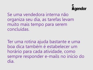 Se uma vendedora interna não
organiza seu dia, as tarefas levam
muito mais tempo para serem
concluídas.
Ter uma rotina ajuda bastante e uma
boa dica também é estabelecer um
horário para cada atividade, como
sempre responder e-mails no início do
dia.
 