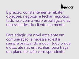 É preciso, constantemente rebater
objeções, negociar e fechar negócios,
tudo isso com a visão estratégica e as
necessidades do cliente em mente.
Para atingir um nível excelente em
comunicação, é necessário estar
sempre praticando e ouvir tudo o que
é dito, até nas entrelinhas, para traçar
um plano de ação correspondente.
 