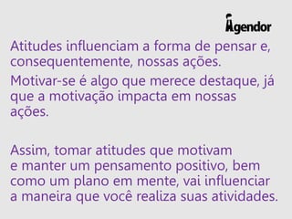 Atitudes influenciam a forma de pensar e,
consequentemente, nossas ações.
Motivar-se é algo que merece destaque, já
que a motivação impacta em nossas
ações.
Assim, tomar atitudes que motivam
e manter um pensamento positivo, bem
como um plano em mente, vai influenciar
a maneira que você realiza suas atividades.
 