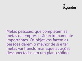 Metas pessoais, que completem as
metas da empresa, são extremamente
importantes. Os objetivos fazem as
pessoas darem o melhor de si e ter
metas vai transformar aquelas ações
desconectadas em um plano sólido.
 