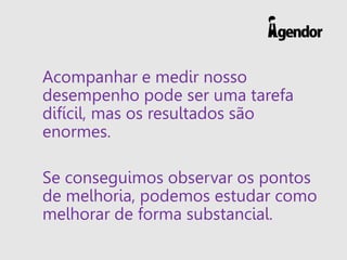 Acompanhar e medir nosso
desempenho pode ser uma tarefa
difícil, mas os resultados são
enormes.
Se conseguimos observar os pontos
de melhoria, podemos estudar como
melhorar de forma substancial.
 