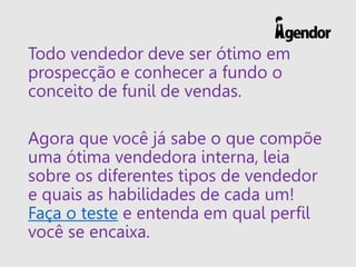 Todo vendedor deve ser ótimo em
prospecção e conhecer a fundo o
conceito de funil de vendas.
Agora que você já sabe o que compõe
uma ótima vendedora interna, leia
sobre os diferentes tipos de vendedor
e quais as habilidades de cada um!
Faça o teste e entenda em qual perfil
você se encaixa.
 