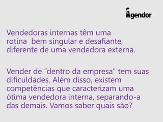 Vendedoras internas têm uma
rotina bem singular e desafiante,
diferente de uma vendedora externa.
Vender de “dentro da empresa” tem suas
dificuldades. Além disso, existem
competências que caracterizam uma
ótima vendedora interna, separando-a
das demais. Vamos saber quais são?
 
