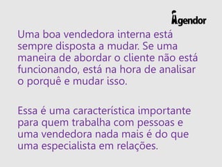 Uma boa vendedora interna está
sempre disposta a mudar. Se uma
maneira de abordar o cliente não está
funcionando, está na hora de analisar
o porquê e mudar isso.
Essa é uma característica importante
para quem trabalha com pessoas e
uma vendedora nada mais é do que
uma especialista em relações.
 