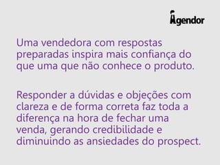 Uma vendedora com respostas
preparadas inspira mais confiança do
que uma que não conhece o produto.
Responder a dúvidas e objeções com
clareza e de forma correta faz toda a
diferença na hora de fechar uma
venda, gerando credibilidade e
diminuindo as ansiedades do prospect.
 