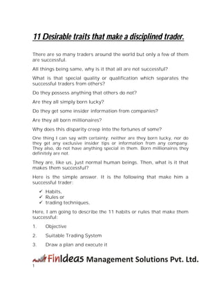 1
11 Desirable traits that make a disciplined trader.
There are so many traders around the world but only a few of them
are successful.
All things being same, why is it that all are not successful?
What is that special quality or qualification which separates the
successful traders from others?
Do they possess anything that others do not?
Are they all simply born lucky?
Do they get some insider information from companies?
Are they all born millionaires?
Why does this disparity creep into the fortunes of some?
One thing I can say with certainty; neither are they born lucky, nor do
they get any exclusive insider tips or information from any company.
They also, do not have anything special in them. Born millionaires they
definitely are not.
They are, like us, just normal human beings. Then, what is it that
makes them successful?
Here is the simple answer. It is the following that make him a
successful trader:
 Habits,
 Rules or
 trading techniques,
Here, I am going to describe the 11 habits or rules that make them
successful:
1. Objective
2. Suitable Trading System
3. Draw a plan and execute it
 