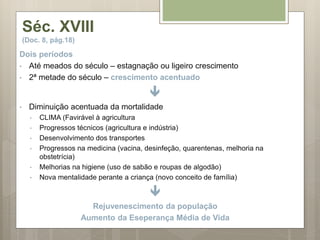 Séc. XVIII
(Doc. 8, pág.18)
Dois períodos
• Até meados do século – estagnação ou ligeiro crescimento
• 2ª metade do século – crescimento acentuado

• Diminuição acentuada da mortalidade
• CLIMA (Favirável à agricultura
• Progressos técnicos (agricultura e indústria)
• Desenvolvimento dos transportes
• Progressos na medicina (vacina, desinfeção, quarentenas, melhoria na
obstetrícia)
• Melhorias na higiene (uso de sabão e roupas de algodão)
• Nova mentalidade perante a criança (novo conceito de família)

Rejuvenescimento da população
Aumento da Eseperança Média de Vida
 