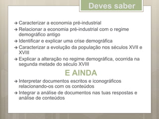 Deves saber
 Caracterizar a economia pré-industrial
 Relacionar a economia pré-industrial com o regime
demográfico antigo
 Identificar e explicar uma crise demográfica
 Caracterizar a evolução da população nos séculos XVII e
XVIII
 Explicar a alteração no regime demográfica, ocorrida na
segunda metade do século XVIII
E AINDA
 Interpretar documentos escritos e iconográficos
relacionando-os com os conteúdos
 Integrar a análise de documentos nas tuas respostas e
análise de conteúdos
 
