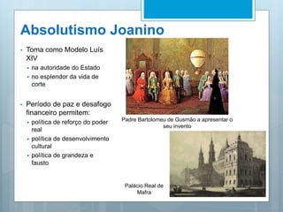 Absolutismo Joanino
• Toma como Modelo Luís
XIV
 na autoridade do Estado
 no esplendor da vida de
corte
• Período de paz e desafogo
financeiro permitem:
 política de reforço do poder
real
 política de desenvolvimento
cultural
 política de grandeza e
fausto
Padre Bartolomeu de Gusmão a apresentar o
seu invento
Palácio Real de
Mafra
 