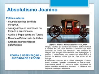 Absolutismo Joanino
Política externa
• neutralidade nos conflitos
europeus,
• salvaguardou os interesses do
Império e do comércio.
• Auxilia o Papa contra os Turcos
• Recebe o Patriarcado de Lisboa
• Grandes representações
diplomáticas
POMPA E OSTENTAÇÃO =
AUTORIDADE E PODER
Coche da Mesa ou da Troca das Princesas, 1729
Integrou o cortejo que conduziu os membros da Família Real
à fronteira do Caia, onde decorreu a cerimónia que ficou
conhecida por "Troca das Princesas". Para cimentar as
relações com a nação vizinha fazia-se uma dupla ligação, a
princesa D. Maria Bárbara casa com D. Filipe de Bourbon, e a
princesa D. Mariana Vitória com D. José, futuro rei de
Portugal.
A comitiva era composta por 29 coches, 131 seges, 12 carros
matos, 20 andas, 7 galeras, 10 azêmolas, 55 tiros de urcos,
1100 cavalos ligeiros, 300 machos e mulas, 35 cavalos da
pessoa de El-Rei, 60 moços da estribeira, 214 cocheiros, 526
moços de cavalariça e 4 liteireiros.
 