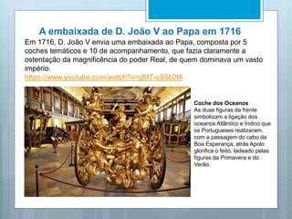 A embaixada de D. João V ao Papa em 1716
Em 1716, D. João V envia uma embaixada ao Papa, composta por 5
coches temáticos e 10 de acompanhamento, que fazia claramente a
ostentação da magnificência do poder Real, de quem dominava um vasto
império.
https://www.youtube.com/watch?v=gMT-uS5b2lA
Coche dos Oceanos
As duas figuras da frente
simbolizam a ligação dos
oceanos Atlântico e Índico que
os Portugueses realizaram,
com a passagem do cabo da
Boa Esperança, atrás Apolo
glorifica o feito, ladeado pelas
figuras da Primavera e do
Verão.
 