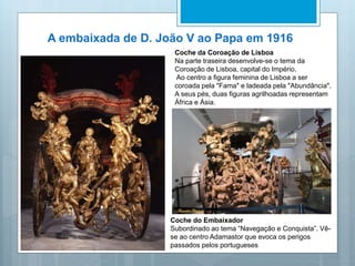 A embaixada de D. João V ao Papa em 1916
Coche da Coroação de Lisboa
Na parte traseira desenvolve-se o tema da
Coroação de Lisboa, capital do Império.
Ao centro a figura feminina de Lisboa a ser
coroada pela "Fama" e ladeada pela "Abundância".
A seus pés, duas figuras agrilhoadas representam
África e Ásia.
Coche do Embaixador
Subordinado ao tema “Navegação e Conquista”. Vê-
se ao centro Adamastor que evoca os perigos
passados pelos portugueses
 