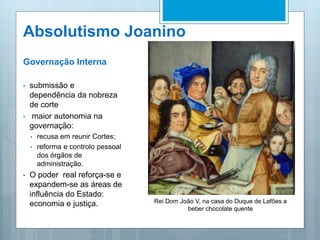Absolutismo Joanino
Governação Interna
• submissão e
dependência da nobreza
de corte
• maior autonomia na
governação:
• recusa em reunir Cortes;
• reforma e controlo pessoal
dos órgãos de
administração.
• O poder real reforça-se e
expandem-se as áreas de
influência do Estado:
economia e justiça. Rei Dom João V, na casa do Duque de Lafões a
beber chocolate quente
 