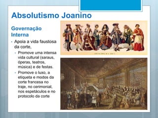 Absolutismo Joanino
Governação
Interna
• Apoia a vida faustosa
da corte,
• Promove uma intensa
vida cultural (saraus,
óperas, teatros,
música) e de festas.
• Promove o luxo, a
etiqueta e modos da
corte francesa no
traje, no cerimonial,
nos espetáculos e no
protocolo da corte
 