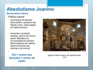 Absolutismo Joanino
Governação Interna
• Política cultural:
• encomenda de grandes
obras:(Mafra, aqueduto das
Águas Livres, várias igrejas
em estilo barroco);
• mecenato e proteção
(artistas, ensino da música,
teatro; Biblioteca da
Universidade de Coimbra;
Real Academia de História;
desenvolvimento das
ciências e do ensino).
•
Rei = centro das
atenções = centro do
poder
Igreja do Menino Deus, de João Antunes,
1711
 