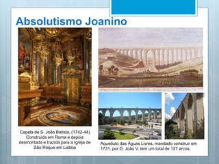 Absolutismo Joanino
Capela de S. João Batista, (1742-44)
Construida em Roma e depois
desmontada e trazida para a Igreja de
São Roque em Lisboa
Aqueduto das Águas Livres, mandado construir em
1731, por D. João V, tem um total de 127 arcos,
 