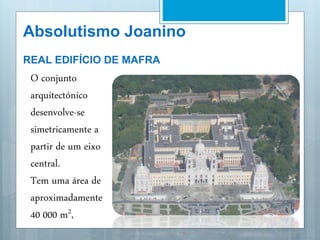 Absolutismo Joanino
REAL EDIFÍCIO DE MAFRA
 O conjunto
arquitectónico
desenvolve-se
simetricamente a
partir de um eixo
central.
 Tem uma área de
aproximadamente
40 000 m2,
 