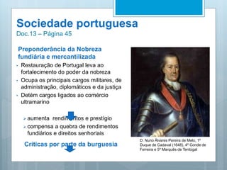 Sociedade portuguesa
Doc.13 – Página 45
Preponderância da Nobreza
fundiária e mercantilizada
• Restauração de Portugal leva ao
fortalecimento do poder da nobreza
• Ocupa os principais cargos militares, de
administração, diplomáticos e da justiça
• Detém cargos ligados ao comércio
ultramarino
 aumenta rendimentos e prestígio
 compensa a quebra de rendimentos
fundiários e direitos senhoriais
Críticas por parte da burguesia
D. Nuno Álvares Pereira de Melo, 1º
Duque de Cadaval (1648), 4º Conde de
Ferreira e 5º Marquês de Tentúgal
 