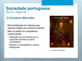 Sociedade portuguesa
Doc.15 – Página 46
O Cavaleiro Mercador
• Mercantilização da nobreza que
associa cargos ao comércio colonial
• Não se tratam de verdadeiros
comerciantes:
• Obtenção de lucro destina-se à
aquisição de terras ou bens
sumptuários.
• Mantém a mentalidade e valores
tradicionais
1º Conde de Vilar-Maior
 