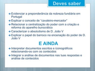 Deves saber
 Evidenciar a preponderância da nobreza fundiária em
Portugal
 Explicar o conceito de “cavaleiro-mercador”
 Relacionar a centralização do poder com a criação e
reforma do aparelho burocrático
 Caracterizar o absolutismo de D. João V
 Explicar o papel do barroco na encenação do poder de D.
João V
E AINDA
 Interpretar documentos escritos e iconográficos
relacionando-os com os conteúdos
 Integrar a análise de documentos nas tuas respostas e
análise de conteúdos
 