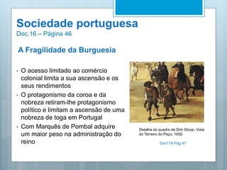 Sociedade portuguesa
Doc.16 – Página 46
A Fragilidade da Burguesia
• O acesso limitado ao comércio
colonial limita a sua ascensão e os
seus rendimentos
• O protagonismo da coroa e da
nobreza retiram-lhe protagonismo
político e limitam a ascensão de uma
nobreza de toga em Portugal
• Com Marquês de Pombal adquire
um maior peso na administração do
reino
Detalhe do quadro de Dirk Stoop, Vista
do Terreiro do Paço, 1650
Doc17A Pág 47
 