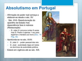 Absolutismo em Portugal
• Afirmação do poder real começa a
elaborar-se desde o séc. XV
• Séc. XVII- Reestruturação do
aparelho de Estado mas
dependência face à nobreza
(Restauração)
• D. João IV convoca cortes 9 vezes
mas D. Pedro II apenas 1 vez para
legitimar o herdeiro ao trono (Doc. 19
Pág. 49)
• Aprofunda-se no séc. XVIII:
 D. João V - poder pessoal dos reis
 D. José - autoridade régia em todos
os domínios da autoridade pública.
• Estará em vigência até ao séc. XIX.
 