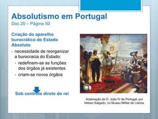 Absolutismo em Portugal
Doc.20 – Página 50
Criação do aparelho
burocrático do Estado
Absoluto
• necessidade de reorganizar
a burocracia do Estado:
• redefinem-se as funções
dos órgãos já existentes
• criam-se novos órgãos
Sob controlo direto do rei
Aclamação de D. João IV de Portugal, por
Veloso Salgado, no Museu Militar de Lisboa.
 